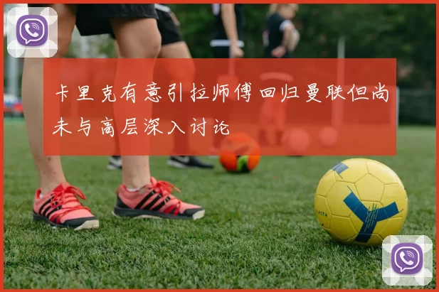 卡里克有意引拉师傅回归曼联但尚未与高层深入讨论
