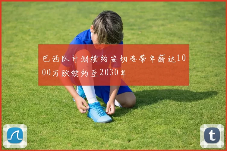 巴西队计划续约安切洛蒂年薪达1000万欧续约至2030年