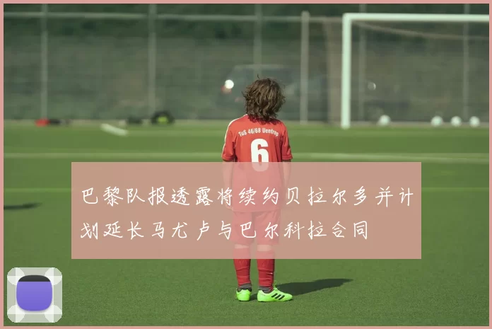 巴黎队报透露将续约贝拉尔多并计划延长马尤卢与巴尔科拉合同
