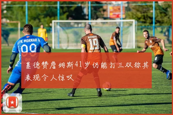 基德赞詹姆斯41岁仍能打三双称其表现令人惊叹