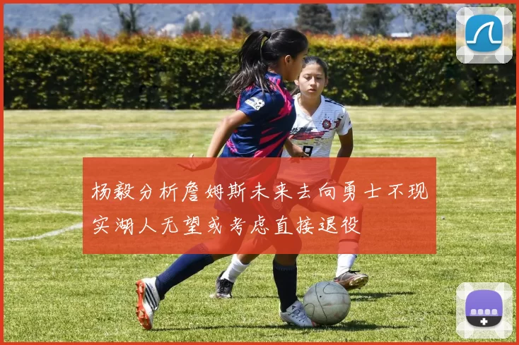 杨毅分析詹姆斯未来去向勇士不现实湖人无望或考虑直接退役