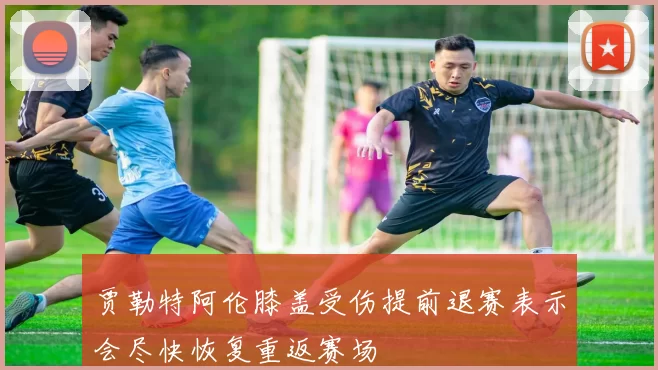 贾勒特阿伦膝盖受伤提前退赛表示会尽快恢复重返赛场