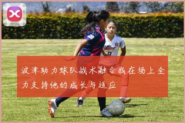 波津助力球队战术融合我在场上全力支持他的成长与适应