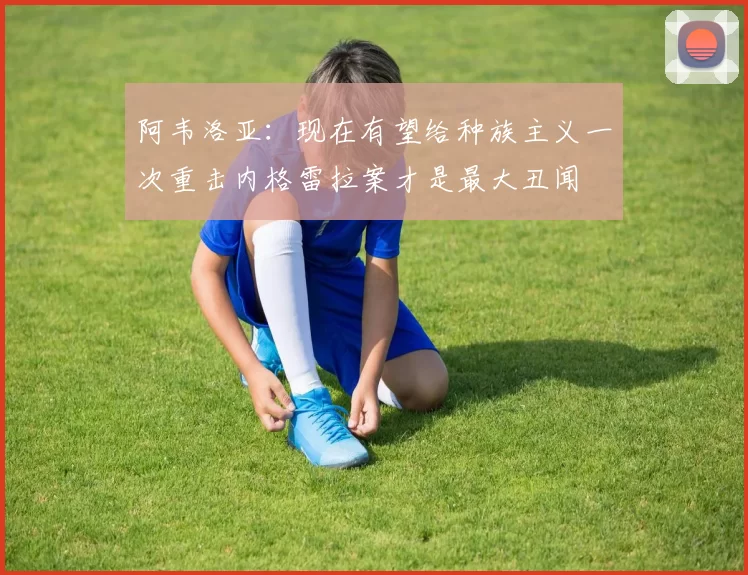 阿韦洛亚：现在有望给种族主义一次重击内格雷拉案才是最大丑闻