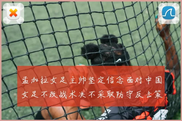 孟加拉女足主帅坚定信念面对中国女足不改战术决不采取防守反击策略