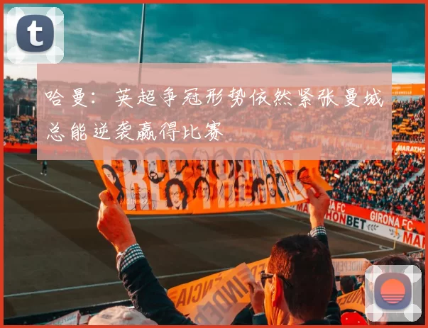 哈曼：英超争冠形势依然紧张曼城总能逆袭赢得比赛