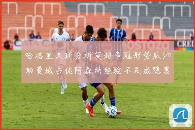 哈格里夫斯分析英超争冠形势瓜帅助曼城占优阿森纳经验不足成隐患