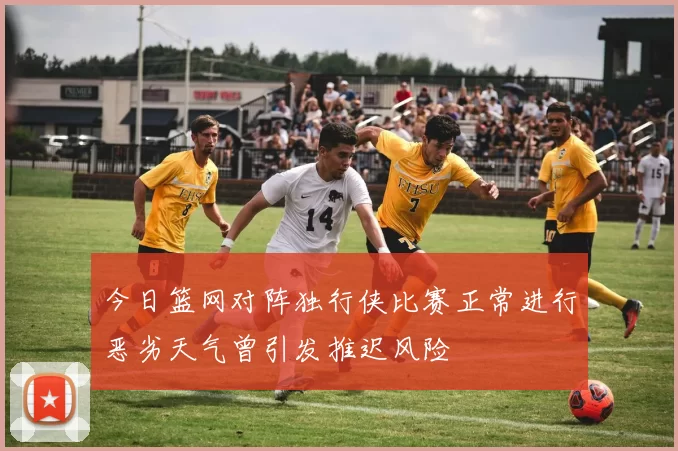 今日篮网对阵独行侠比赛正常进行恶劣天气曾引发推迟风险