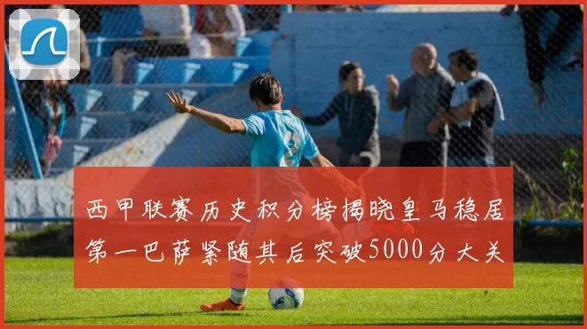 西甲联赛历史积分榜揭晓皇马稳居第一巴萨紧随其后突破5000分大关