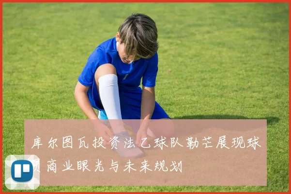 库尔图瓦投资法乙球队勒芒展现球员商业眼光与未来规划