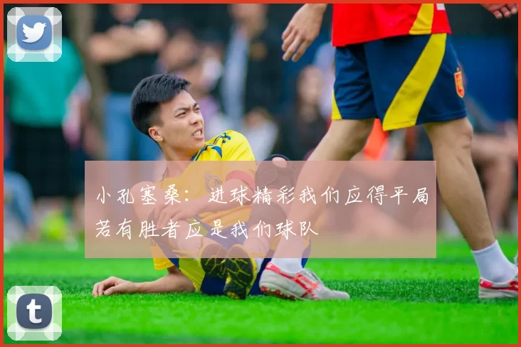 小孔塞桑：进球精彩我们应得平局若有胜者应是我们球队