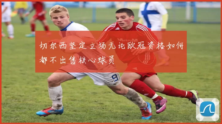 切尔西坚定立场无论欧冠资格如何都不出售核心球员