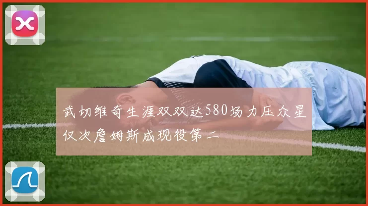 武切维奇生涯双双达580场力压众星仅次詹姆斯成现役第二