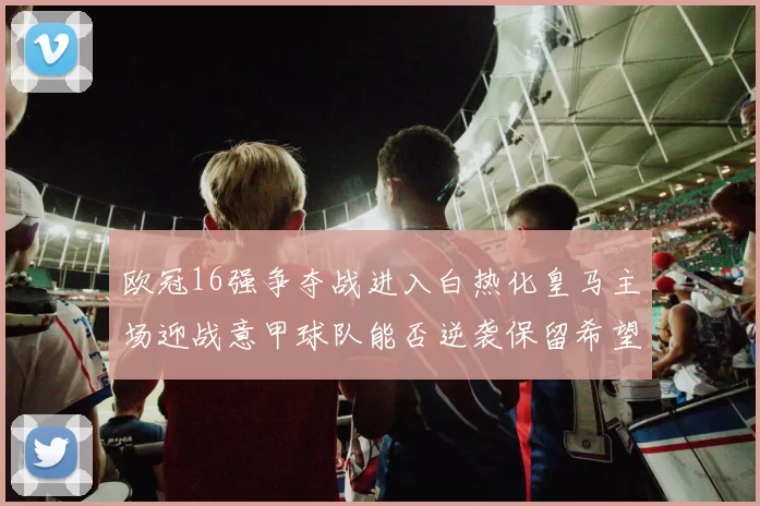 欧冠16强争夺战进入白热化皇马主场迎战意甲球队能否逆袭保留希望