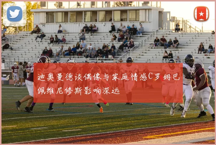 迪奥曼德谈偶像与家庭情感C罗姆巴佩维尼修斯影响深远