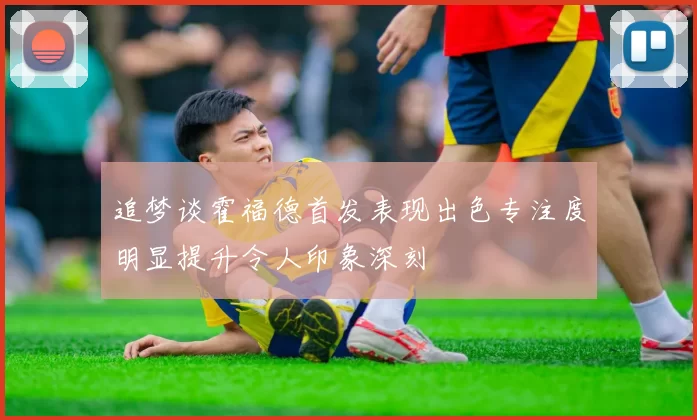 追梦谈霍福德首发表现出色专注度明显提升令人印象深刻