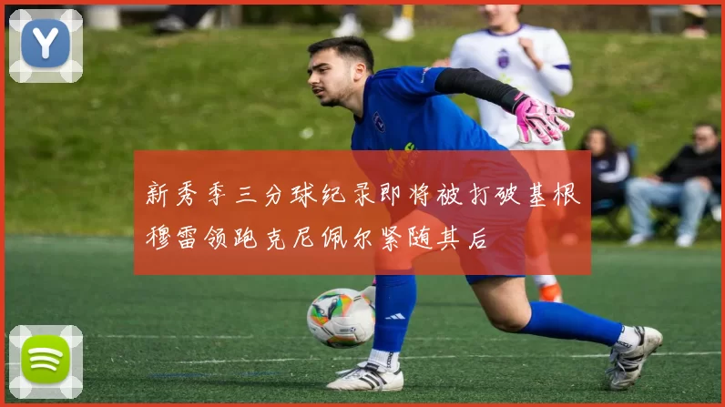 新秀季三分球纪录即将被打破基根穆雷领跑克尼佩尔紧随其后