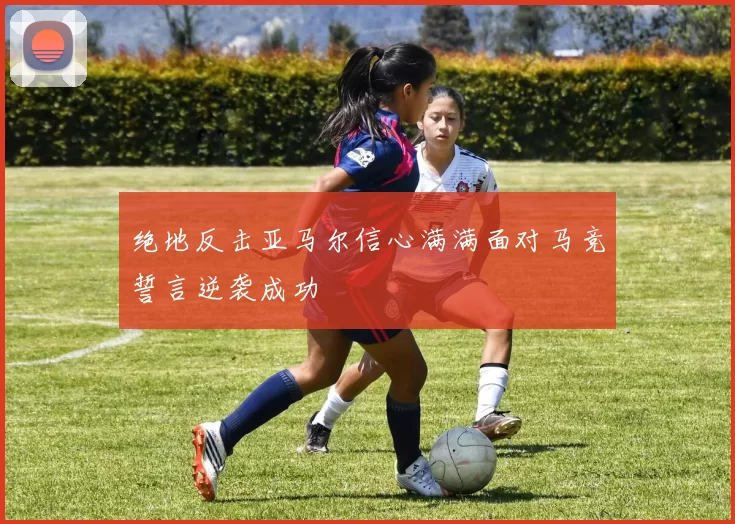 绝地反击亚马尔信心满满面对马竞誓言逆袭成功