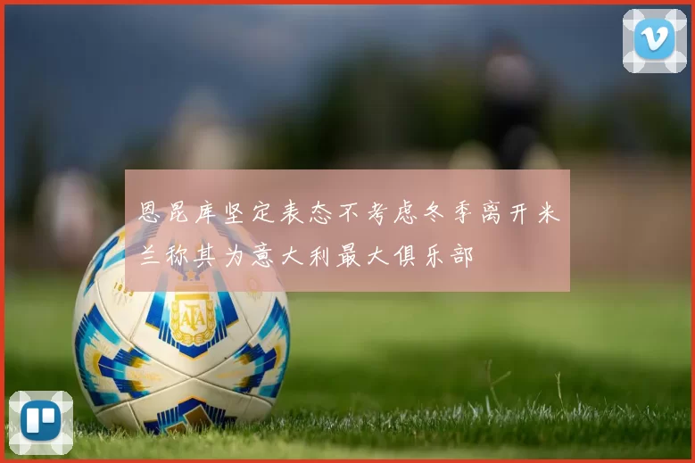 恩昆库坚定表态不考虑冬季离开米兰称其为意大利最大俱乐部