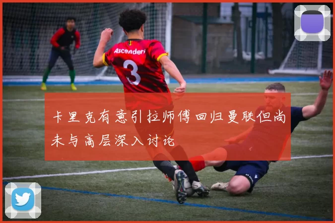 卡里克有意引拉师傅回归曼联但尚未与高层深入讨论